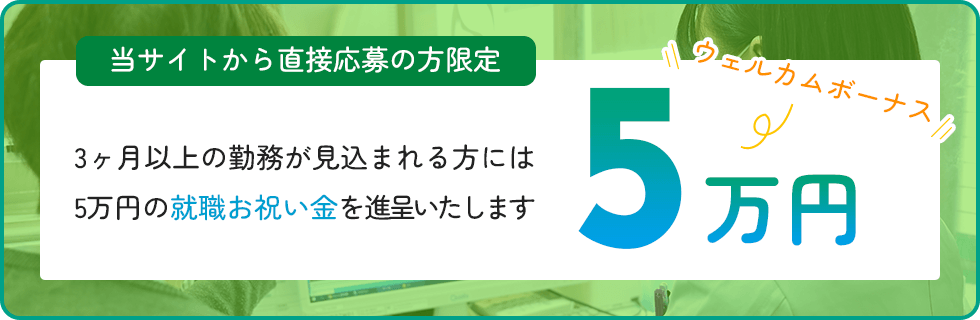 当サイトから直接応募の方限定 3か月以上の勤務が見込まれる方には5万円の就職お祝い金を進呈いたします
